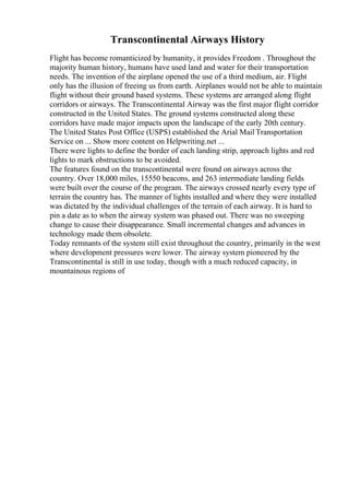 Transcontinental Airways History
Flight has become romanticized by humanity, it provides Freedom . Throughout the
majority human history, humans have used land and water for their transportation
needs. The invention of the airplane opened the use of a third medium, air. Flight
only has the illusion of freeing us from earth. Airplanes would not be able to maintain
flight without their ground based systems. These systems are arranged along flight
corridors or airways. The Transcontinental Airway was the first major flight corridor
constructed in the United States. The ground systems constructed along these
corridors have made major impacts upon the landscape of the early 20th century.
The United States Post Office (USPS) established the Arial Mail Transportation
Service on ... Show more content on Helpwriting.net ...
There were lights to define the border of each landing strip, approach lights and red
lights to mark obstructions to be avoided.
The features found on the transcontinental were found on airways across the
country. Over 18,000 miles, 15550 beacons, and 263 intermediate landing fields
were built over the course of the program. The airways crossed nearly every type of
terrain the country has. The manner of lights installed and where they were installed
was dictated by the individual challenges of the terrain of each airway. It is hard to
pin a date as to when the airway system was phased out. There was no sweeping
change to cause their disappearance. Small incremental changes and advances in
technology made them obsolete.
Today remnants of the system still exist throughout the country, primarily in the west
where development pressures were lower. The airway system pioneered by the
Transcontinental is still in use today, though with a much reduced capacity, in
mountainous regions of
 