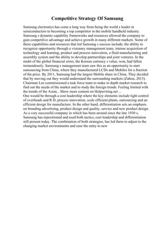 Competitive Strategy Of Samsung
Samsung electronics has come a long way from being the world s leader in
semiconductors to becoming a top competitor in the mobile handheld industry.
Samsung s dynamic capability frameworks and resources allowed the company to
gain competitive advantage and achieve growth in many different markets. Some of
these capabilities and resources that led Samsung s success include; the ability to
recognize opportunity through a visionary management team, intense acquisition of
technology and learning, product and process innovation, a fluid manufacturing and
assembly system and the ability to develop partnerships and joint ventures. In the
midst of the global financial crisis, the Korean currency s value, won, had fallen
tremendously. Samsung s management team saw this as an opportunity to start
outsourcing from China, where they manufactured LCDs and Mobiles for a fraction
of the price. By 2011, Samsung had the largest Mobile share in China. They decided
that by moving out they would understand the surrounding markets (Zahou, 2015).
Chairman Lee commissioned a task force team to make in depth market research to
find out the needs of the market and to study the foreign trends. Feeling limited with
the trends of the Asian... Show more content on Helpwriting.net ...
One would be through a cost leadership where the key elements include tight control
of overheads and R D, process innovation, scale efficient plants, outsourcing and an
efficient design for manufacture. In the other hand, differentiation sets an emphasis
on branding advertising, product design and quality, service and new product design.
As a very successful company in which has been around since the late 1930 s,
Samsung has repositioned and used both tactics, cost leadership and differentiation
still present today. The combination of both strategies, has led them to adjust to the
changing market environments and ease the entry to new
 