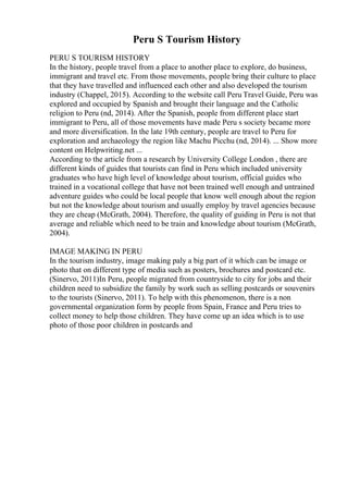 Peru S Tourism History
PERU S TOURISM HISTORY
In the history, people travel from a place to another place to explore, do business,
immigrant and travel etc. From those movements, people bring their culture to place
that they have travelled and influenced each other and also developed the tourism
industry (Chappel, 2015). According to the website call Peru Travel Guide, Peru was
explored and occupied by Spanish and brought their language and the Catholic
religion to Peru (nd, 2014). After the Spanish, people from different place start
immigrant to Peru, all of those movements have made Peru s society became more
and more diversification. In the late 19th century, people are travel to Peru for
exploration and archaeology the region like Machu Picchu (nd, 2014). ... Show more
content on Helpwriting.net ...
According to the article from a research by University College London , there are
different kinds of guides that tourists can find in Peru which included university
graduates who have high level of knowledge about tourism, official guides who
trained in a vocational college that have not been trained well enough and untrained
adventure guides who could be local people that know well enough about the region
but not the knowledge about tourism and usually employ by travel agencies because
they are cheap (McGrath, 2004). Therefore, the quality of guiding in Peru is not that
average and reliable which need to be train and knowledge about tourism (McGrath,
2004).
IMAGE MAKING IN PERU
In the tourism industry, image making paly a big part of it which can be image or
photo that on different type of media such as posters, brochures and postcard etc.
(Sinervo, 2011)In Peru, people migrated from countryside to city for jobs and their
children need to subsidize the family by work such as selling postcards or souvenirs
to the tourists (Sinervo, 2011). To help with this phenomenon, there is a non
governmental organization form by people from Spain, France and Peru tries to
collect money to help those children. They have come up an idea which is to use
photo of those poor children in postcards and
 