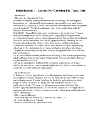 1Introduction. 1.1Reasons For Choosing The Topic. With
1Introduction
1.1Reasons for Choosing the Topic
With the development of modern communication technology, the mobile phone
becomes not only indispensable communication equipment but also a convenient
assistant of life. Especially in recent years, the born of smart phones have changed the
world dramatically. The dazzling abundant smart phone market have make the
reachless dreams come true.
Undoubtedly, Androidhas made a great contribution to the smart world. The open
source platform produced by the Internet giant Google opened the gate for the
developers to implement various interesting applications. Among them, the intelligent
healthcare has become the hot field. As the equipment carried around by the user
from dawn to dark, mobile phone ... Show more content on Helpwriting.net ...
Read related books and take online courses about Java and Android programming.
2.Looking for the information about running application and related algorithms.
3.Experience the existing running apps, learn the strong points from them and avoid
their shortcomings.
4.After the collection of enough information and being skilled with the programming
job, I will begin doing the design job. Determine the functions selected and arrange
them in beautiful interfaces.
5.Doing the coding job to implement the application and doing the UI design.
6.When the application is approximately completed, test it with real smart phones to
ensure the successful execution and accuracy.
1.3Report Contents
In this report, Chapter 1 provides an overall introduction, including the motivation
and the project progress. Chapter 2 provides the necessary background knowledge
and technologies used. Chapter 3 analysis the feasibility and requirements of the
project. Chapter 4 describes the design and implementation process of the
application in details. The main operations and key steps are also listed there.
Chapter 5 provides the exhibition of the results and an analysis of the application s
accuracy and reliability. Chapter 6 gives the summary of my work and looks into the
future. 2Background
2.1Development Platform
The developing of the application is operated on Android OS.
2.1.1Brief Introduction to Android
Android is the name of the open source smart
 