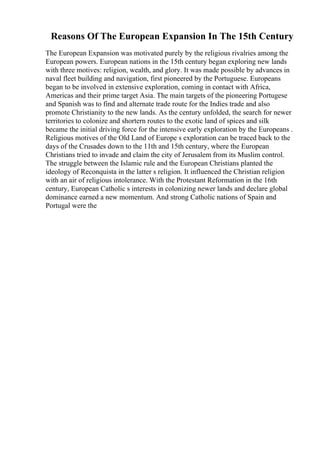Reasons Of The European Expansion In The 15th Century
The European Expansion was motivated purely by the religious rivalries among the
European powers. European nations in the 15th century began exploring new lands
with three motives: religion, wealth, and glory. It was made possible by advances in
naval fleet building and navigation, first pioneered by the Portuguese. Europeans
began to be involved in extensive exploration, coming in contact with Africa,
Americas and their prime target Asia. The main targets of the pioneering Portugese
and Spanish was to find and alternate trade route for the Indies trade and also
promote Christianity to the new lands. As the century unfolded, the search for newer
territories to colonize and shortern routes to the exotic land of spices and silk
became the initial driving force for the intensive early exploration by the Europeans .
Religious motives of the Old Land of Europe s exploration can be traced back to the
days of the Crusades down to the 11th and 15th century, where the European
Christians tried to invade and claim the city of Jerusalem from its Muslim control.
The struggle between the Islamic rule and the European Christians planted the
ideology of Reconquista in the latter s religion. It influenced the Christian religion
with an air of religious intolerance. With the Protestant Reformation in the 16th
century, European Catholic s interests in colonizing newer lands and declare global
dominance earned a new momentum. And strong Catholic nations of Spain and
Portugal were the
 