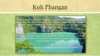 Koh Phangan
This island in southeast Thailand gained popularity for its full moon parties and
its notorious all-night beach raves. Koh Phangan is definitely one of the best
places to take magic mushrooms in Southeast Asia. There is even a venue named
Mushroom Mountain!
This Mushroom Mountain is on the far northeast side of the beach where a flight of
stairs will lead you to a hippie sanctuary where you can order magic mushroom
shakes over the counter. No matter how you start your night in Koh Phangan, you
will inevitably end up in here!
Mushroom Mountain is a highlight and should not be missed.
 