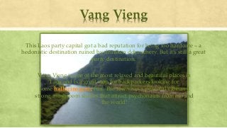 Vang Vieng
This Laos party capital got a bad reputation for being too hardcore – a
hedonistic destination ruined by drunken debauchery. But it’s still a great
party destination.
Vang Vieng is one of the most relaxed and beautiful places in
Laos and is a great stop for backpackers looking for
some hallucinogenic fun. The town has a peaceful vibe and
strong mushroom shakes that attract psychonauts from around
the world!
 