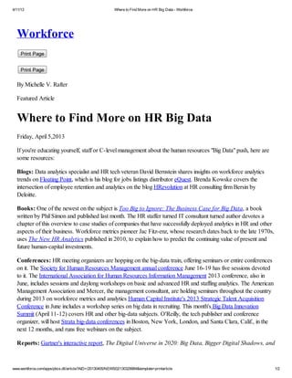 4/11/13                                                   Where to Find More on HR Big Data - Workforce




  Workforce
    Print Page


    Print Page

  By Michelle V. Rafter

  Featured Article


  Where to Find More on HR Big Data
  Friday, April 5,2013

  If you're educating yourself, staff or C-level management about the human resources "Big Data" push, here are
  some resources:

  Blogs: Data analytics specialist and HR tech veteran David Bernstein shares insights on workforce analytics
  trends on Floating Point, which is his blog for jobs listings distributor eQuest. Brenda Kowske covers the
  intersection of employee retention and analytics on the blog HRevolution at HR consulting firm Bersin by
  Deloitte.

  Books: One of the newest on the subject is Too Big to Ignore: The Business Case for Big Data, a book
  written by Phil Simon and published last month. The HR staffer turned IT consultant turned author devotes a
  chapter of this overview to case studies of companies that have successfully deployed analytics in HR and other
  aspects of their business. Workforce metrics pioneer Jac Fitz-enz, whose research dates back to the late 1970s,
  uses The New HR Analytics published in 2010, to explain how to predict the continuing value of present and
  future human-capital investments.

  Conferences: HR meeting organizers are hopping on the big-data train, offering seminars or entire conferences
  on it. The Society for Human Resources Management annual conference June 16-19 has five sessions devoted
  to it. The International Association for Human Resources Information Management 2013 conference, also in
  June, includes sessions and daylong workshops on basic and advanced HR and staffing analytics. The American
  Management Association and Mercer, the management consultant, are holding seminars throughout the country
  during 2013 on workforce metrics and analytics Human Capital Institute's 2013 Strategic Talent Acquisition
  Conference in June includes a workshop series on big data in recruiting. This month's Big Data Innovation
  Summit (April 11-12) covers HR and other big-data subjects. O'Reilly, the tech publisher and conference
  organizer, will host Strata big-data conferences in Boston, New York, London, and Santa Clara, Calif., in the
  next 12 months, and runs free webinars on the subject.

  Reports: Gartner's interactive report, The Digital Universe in 2020: Big Data, Bigger Digital Shadows, and



www.workforce.com/apps/pbcs.dll/article?AID=/20130405/NEWS02/130329984&template=printarticle                        1/2
 