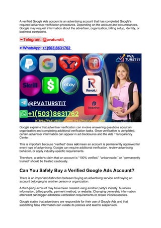A verified Google Ads account is an advertising account that has completed Google's
required advertiser-verification procedures. Depending on the account and circumstances,
Google may request information about the advertiser, organization, billing setup, identity, or
business operations.
➤Telegram: @pvaturstit
➤WhatsApp: +1(503)8631762
Google explains that advertiser verification can involve answering questions about an
organization and completing additional verification tasks. Once verification is completed,
certain advertiser information can appear in ad disclosures and the Ads Transparency
Center.
This is important because “verified” does not mean an account is permanently approved for
every type of advertising. Google can require additional verification, review advertising
behavior, or apply industry-specific requirements.
Therefore, a seller's claim that an account is “100% verified,” “unbannable,” or “permanently
trusted” should be treated cautiously.
Can You Safely Buy a Verified Google Ads Account?
There is an important distinction between buying an advertising service and buying an
account belonging to another person or organization.
A third-party account may have been created using another party's identity, business
information, billing profile, payment method, or website. Changing ownership information
afterward can trigger additional verification requirements or create inconsistencies.
Google states that advertisers are responsible for their use of Google Ads and that
submitting false information can violate its policies and lead to suspension.
 
