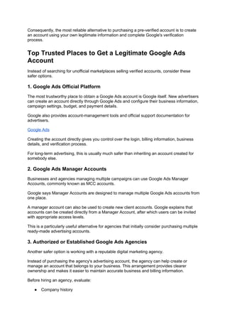 Consequently, the most reliable alternative to purchasing a pre-verified account is to create
an account using your own legitimate information and complete Google's verification
process.
Top Trusted Places to Get a Legitimate Google Ads
Account
Instead of searching for unofficial marketplaces selling verified accounts, consider these
safer options.
1. Google Ads Official Platform
The most trustworthy place to obtain a Google Ads account is Google itself. New advertisers
can create an account directly through Google Ads and configure their business information,
campaign settings, budget, and payment details.
Google also provides account-management tools and official support documentation for
advertisers.
Google Ads
Creating the account directly gives you control over the login, billing information, business
details, and verification process.
For long-term advertising, this is usually much safer than inheriting an account created for
somebody else.
2. Google Ads Manager Accounts
Businesses and agencies managing multiple campaigns can use Google Ads Manager
Accounts, commonly known as MCC accounts.
Google says Manager Accounts are designed to manage multiple Google Ads accounts from
one place.
A manager account can also be used to create new client accounts. Google explains that
accounts can be created directly from a Manager Account, after which users can be invited
with appropriate access levels.
This is a particularly useful alternative for agencies that initially consider purchasing multiple
ready-made advertising accounts.
3. Authorized or Established Google Ads Agencies
Another safer option is working with a reputable digital marketing agency.
Instead of purchasing the agency's advertising account, the agency can help create or
manage an account that belongs to your business. This arrangement provides clearer
ownership and makes it easier to maintain accurate business and billing information.
Before hiring an agency, evaluate:
● Company history
 