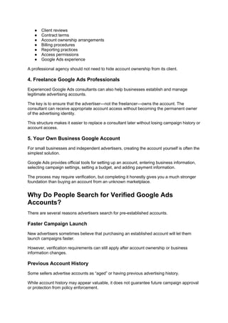 ● Client reviews
● Contract terms
● Account ownership arrangements
● Billing procedures
● Reporting practices
● Access permissions
● Google Ads experience
A professional agency should not need to hide account ownership from its client.
4. Freelance Google Ads Professionals
Experienced Google Ads consultants can also help businesses establish and manage
legitimate advertising accounts.
The key is to ensure that the advertiser—not the freelancer—owns the account. The
consultant can receive appropriate account access without becoming the permanent owner
of the advertising identity.
This structure makes it easier to replace a consultant later without losing campaign history or
account access.
5. Your Own Business Google Account
For small businesses and independent advertisers, creating the account yourself is often the
simplest solution.
Google Ads provides official tools for setting up an account, entering business information,
selecting campaign settings, setting a budget, and adding payment information.
The process may require verification, but completing it honestly gives you a much stronger
foundation than buying an account from an unknown marketplace.
Why Do People Search for Verified Google Ads
Accounts?
There are several reasons advertisers search for pre-established accounts.
Faster Campaign Launch
New advertisers sometimes believe that purchasing an established account will let them
launch campaigns faster.
However, verification requirements can still apply after account ownership or business
information changes.
Previous Account History
Some sellers advertise accounts as “aged” or having previous advertising history.
While account history may appear valuable, it does not guarantee future campaign approval
or protection from policy enforcement.
 