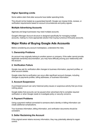 Higher Spending Limits
Some sellers claim that older accounts have better spending limits.
This should not be treated as a guaranteed benefit. Google can impose limits, reviews, or
verification requirements based on account circumstances and policy signals.
Multiple Advertising Accounts
Agencies and large businesses may need multiple accounts.
Google's Manager Account structure is designed specifically for managing multiple
accounts, making it a more appropriate solution than buying numerous third-party accounts.
Major Risks of Buying Google Ads Accounts
Before considering any account marketplace, understand the risks.
1. Ownership Problems
An account may originally belong to another person or company. If the seller cannot provide
legitimate ownership documentation, you may have difficulty proving your relationship with
the account.
2. Verification Failure
Google may ask for verification after changes to business information, payment profiles, or
other account details.
Google notes that re-verification can occur after significant account changes, including
changes to payments profiles, billing addresses, or business information.
3. Account Suspension
A purchased account can carry historical policy issues or suspicious activity that you know
nothing about.
Google states that accounts can be paused when advertisers fail to complete required
verification or when Google needs to investigate policy or security concerns.
4. Payment Problems
Using a payment method connected to someone else's identity or billing information can
create additional complications.
Your business information, billing information, and verification documents should be
consistent.
5. Seller Reclaiming the Account
If the original owner retains recovery information, they may potentially attempt to regain
control.
 