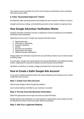 This makes account ownership one of the most important considerations when evaluating
third-party account offers.
6. False “Guaranteed Approval” Claims
No legitimate seller should guarantee that Google will never suspend or restrict an account.
Google's policies can change, and advertising accounts remain subject to ongoing review.
How Google Advertiser Verification Works
Google's advertiser-verification process is designed to improve transparency and establish
information about advertisers.
Depending on the account, Google may request information about:
● Organization type
● Who pays for advertising
● Business operations
● Identity
● Business documentation
● Organization information
● Relevant industry certifications
Google states that verification requirements vary according to factors such as account type
and billing setup.
In some cases, Google may require government-issued identification and additional identity
checks. Organizations may also be asked to provide business documentation.
Verification is therefore not simply a badge purchased from a third-party seller.
How to Create a Safer Google Ads Account
If your goal is reliable advertising rather than simply obtaining a pre-existing account, follow
a legitimate setup process.
Step 1: Create Your Own Account
Start through Google's official Google Ads platform.
Use an email address controlled by your business or yourself.
Step 2: Provide Accurate Business Information
Select the appropriate account type and enter accurate information.
Google explains that advertisers can use Individual or Organization account types and that
the selected information should accurately reflect the advertiser.
Step 3: Add Your Legitimate Website
 
