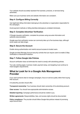 Your website should accurately represent the business, products, or services being
advertised.
Make sure your business name and website information are consistent.
Step 4: Configure Billing Correctly
Use legitimate billing information belonging to the advertiser or organization responsible for
the campaigns.
Avoid payment methods or billing identities belonging to unrelated individuals.
Step 5: Complete Advertiser Verification
If Google requests verification, complete the process using accurate information and
authentic documentation.
Google says that verification review can commonly take up to five business days, although
some cases can take longer.
Step 6: Secure the Account
Enable strong authentication and restrict account access to trusted users.
Google provides Manager Account security controls that can require users to enable 2-Step
Verification or Advanced Protection.
Step 7: Follow Google Ads Policies
Account verification does not eliminate the need to comply with advertising policies.
Your ads, landing pages, business model, payment setup, and targeting must continue to
meet Google's requirements.
What to Look for in a Google Ads Management
Provider
If you want someone else to manage campaigns, focus on service quality rather than buying
their account.
A trustworthy provider should offer:
Transparent ownership: Your business should retain ownership of its advertising account.
Clear access: You should have appropriate administrative access.
Detailed reporting: Campaign performance should be visible to you.
Written agreements: Responsibilities, fees, and access rights should be documented.
Policy compliance: The provider should follow Google Ads policies instead of promising
ways around them.
 