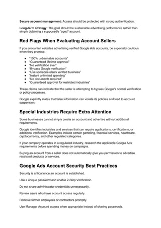 Secure account management: Access should be protected with strong authentication.
Long-term strategy: The goal should be sustainable advertising performance rather than
simply obtaining a supposedly “aged” account.
Red Flags When Evaluating Account Sellers
If you encounter websites advertising verified Google Ads accounts, be especially cautious
when they promise:
● “100% unbannable accounts”
● “Guaranteed lifetime approval”
● “No verification ever”
● “Bypass Google verification”
● “Use someone else's verified business”
● “Instant unlimited spending”
● “No documents required”
● “Guaranteed approval for restricted industries”
These claims can indicate that the seller is attempting to bypass Google's normal verification
or policy processes.
Google explicitly states that false information can violate its policies and lead to account
suspension.
Special Industries Require Extra Attention
Some businesses cannot simply create an account and advertise without additional
requirements.
Google identifies industries and services that can require applications, certifications, or
additional verification. Examples include certain gambling, financial services, healthcare,
cryptocurrency, and other regulated categories.
If your company operates in a regulated industry, research the applicable Google Ads
requirements before spending money on campaigns.
Buying an account from a seller does not automatically give you permission to advertise
restricted products or services.
Google Ads Account Security Best Practices
Security is critical once an account is established.
Use a unique password and enable 2-Step Verification.
Do not share administrator credentials unnecessarily.
Review users who have account access regularly.
Remove former employees or contractors promptly.
Use Manager Account access when appropriate instead of sharing passwords.
 