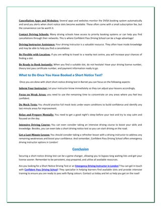 Cancellation Apps and Websites: Several apps and websites monitor the DVSA booking system automatically
and send you alerts when short notice slots become available. These often come with a small subscription fee, but
the convenience can be worth it.
Contact Driving Schools: Many driving schools have access to priority booking systems or can help you find
cancellations through their networks. This is where Confident Pass Driving School can be a huge advantage!
Driving Instructor Assistance: Your driving instructor is a valuable resource. They often have inside knowledge
and may be able to help you find a cancellation.
Be Flexible with Location: If you are willing to travel to a nearby test centre, you will increase your chances of
finding a slot.
Be Ready to Book Instantly: When you find a suitable slot, do not hesitate! Have your driving license number,
theory test pass certificate number, and payment information ready to go.
What to Do Once You Have Booked a Short Notice Test?
Once you are done with short short-notice driving test in Barnet you can focus on the following aspects:
Inform Your Instructor: Let your instructor know immediately so they can adjust your lessons accordingly.
Focus on Weak Areas: you need to use the remaining time to concentrate on any areas where you feel less
confident.
Do Mock Tests: You should practice full mock tests under exam conditions to build confidence and identify any
last-minute areas for improvement.
Relax and Prepare Mentally: You need to get a good night's sleep before your test and try to stay calm and
focused on the day.
Intensive Driving Course: You can even consider taking an intensive driving course to boost your skills and
knowledge. Besides, you can even take a short driving notice test so you can start driving on the road.
Get a Last-Minute Lesson: You should consider taking a refresher lesson with a driving instructor to address any
remaining weaknesses and boost your confidence. And remember, Confident Pass Driving School offers emergency
driving instructor options in London!
Conclusion
Securing a short-notice driving test can be a game-changer, allowing you to bypass long waiting lists and get your
license sooner. Remember to be persistent, stay prepared, and utilise all available resources.
Are you looking for a Short Notice Driving Test or an Emergency Driving Instructor in London? You can get in touch
with Confident Pass Driving School! They specialise in helping learners find available slots and provide intensive
training to ensure you are ready to pass with flying colours. Contact us today and let us help you get on the road!
 