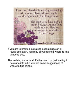 If you are interested in making assemblage art or
found object art, you may be wondering where to find
things to use.
The truth is, we have stuff all around us, just waiting to
be made into art. Here are some suggestions of
where to find things.
 