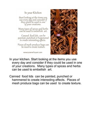 In your kitchen. Start looking at the items you use
every day and consider if they could be used in one
of your creations. Many types of spices and herbs
can be used to embellish art.
Canned food lids can be painted, punched or
hammered to create interesting effects. Pieces of
mesh produce bags can be used to create texture.
 