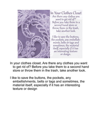 In your clothes closet. Are there any clothes you want
to get rid of? Before you take them to a second hand
store or throw them in the trash, take another look.
I like to save the buttons, the pockets, any
embellishments, belts or tags and sometimes, the
material itself, especially if it has an interesting
texture or design
 