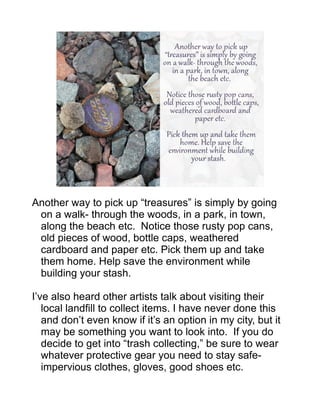 Another way to pick up “treasures” is simply by going
on a walk- through the woods, in a park, in town,
along the beach etc. Notice those rusty pop cans,
old pieces of wood, bottle caps, weathered
cardboard and paper etc. Pick them up and take
them home. Help save the environment while
building your stash.
I’ve also heard other artists talk about visiting their
local landfill to collect items. I have never done this
and don’t even know if it’s an option in my city, but it
may be something you want to look into. If you do
decide to get into “trash collecting,” be sure to wear
whatever protective gear you need to stay safe-
impervious clothes, gloves, good shoes etc.
 