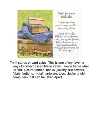Thrift stores or yard sales. This is one of my favorite
ways to collect assemblage items. I never know what
I’ll find- picture frames, books, jewelry, silk flowers,
fabric, buttons, metal hardware, toys, clocks or old
computers that can be taken apart.
 