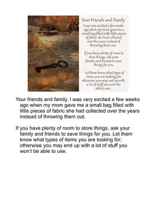 Your friends and family. I was very excited a few weeks
ago when my mom gave me a small bag filled with
little pieces of fabric she had collected over the years
instead of throwing them out.
If you have plenty of room to store things, ask your
family and friends to save things for you. Let them
know what types of items you are looking for;
otherwise you may end up with a lot of stuff you
won’t be able to use.
 