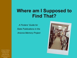 Where am I Supposed to Find That? Vincent A Alascia Az State Library, Archives and Public Records State Documents Librarian A Finders’ Guide for  State Publications in the Arizona Memory Project 