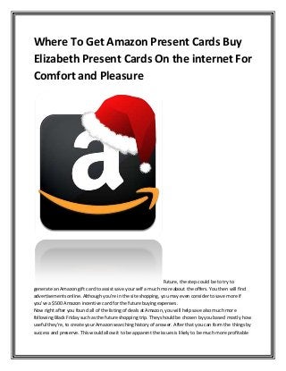 Where To Get Amazon Present Cards Buy
Elizabeth Present Cards On the internet For
Comfort and Pleasure
Future, the step could be to try to
generate an Amazon gift card to assist save your self a much more about the offers. You then will find
advertisements online. Although you're in the site shopping, you may even consider to save more if
you've a $500 Amazon incentive card for the future buying expenses.
Now right after you found all of the listing of deals at Amazon, you will help save also much more
following Black Friday such as the future shopping trip. They should be chosen by you based mostly how
useful they're, to create your Amazon searching history of answer. After that you can form the things by
success and preserve. This would allow it to be apparent the issues is likely to be much more profitable
 