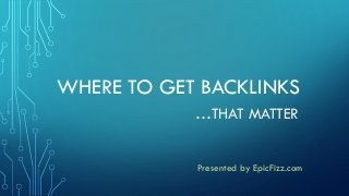 WHERE TO GET BACKLINKS
…THAT MATTER
Presented by EpicFizz.com
 