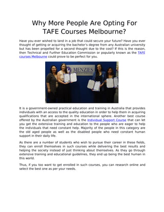 Why More People Are Opting For
TAFE Courses Melbourne?
Have you ever wished to land in a job that could secure your future? Have you ever
thought of getting or acquiring the bachelor’s degree from any Australian university
but has been propelled for a second thought due to the cost? If this is the reason,
then Technical and Further Education Commission or popularly known as the TAFE
courses Melbourne could prove to be perfect for you.
It is a government-owned practical education and training in Australia that provides
individuals with an access to the quality education in order to help them in acquiring
qualifications that are accepted in the international sphere. Another best course
offered by the Australian government is the Individual Support Course that can let
you get the extensive training and education to the people who are eager to help
the individuals that need constant help. Majority of the people in this category are
the old aged people as well as the disabled people who need constant human
support in their daily life.
As there are a number of students who wish to pursue their career in these fields,
they can enroll themselves in such courses while delivering the best results and
helping the society instead of just thinking about themselves. As they go through
extensive training and educational guidelines, they end up being the best human in
this world.
Thus, if you too want to get enrolled in such courses, you can research online and
select the best one as per your needs.
 