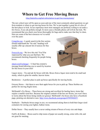 Where to Get Free Moving Boxes
                  http://tedrollins.org/ted-rollins/where-to-get-free-moving-boxes/

The new school year will be upon us soon and one of the most commonly asked questions we get
from students is where to get moving boxes for free. We’ve put together a great list of a few of
the best places to look. In our experience most store managers are perfectly willing to set aside a
few boxes, if you ask politely enough. In most cases a friendly phone call will do the trick. We
recommend that you check your boxes thoroughly for bugs and to make sure that they’re clean.
Here are some of the best resources we’ve noted
over the years:

Craigslist.org - A quick search in the free section
(found underneath the “for sale” heading) will
usually offer up a decent list of sources for free
boxes.

Freecycle.org – We love this site! You’ll be
impressed by what you can find here. We
recommend checking frequently for people listing
boxes.

uhaul.com/Exchange/ – U-haul has created a
message board allowing you to search by location
for free boxes in your area!

Liquor stores – Try and ask for boxes with lids. Boxes from a liquor store tend to be small and
sturdy, which is great for smaller, heavier items.

Bookstores – A perfect place to pick up boxes specifically for moving books.

Grocery Stores – Ask them to save their apple boxes for you to pick up. These freebies are
perfect for moving fragile items.

McDonald’s Fry Boxes – These boxes are strong and excellent for hauling heavy items that
require a smaller sized box. Because the original contents of the box are frozen, you won’t have
to worry about the boxes being smelly (or greasy). McDonald’s fry boxes also have a Facebook
page, pointing out alternative uses: http://www.facebook.com/groups/67955942657/

Starbucks – Starbucks boxes range in size, we recommend asking them to hold their larger sized
containers for storing your lighter, bulkier items.

Dollar Stores – They usually have a never ending stream of boxes of every size and shape.

Fed/Ex & Kinkos – Boxes used to ship reams of paper are usually strong, come with a lid, and
are great for stacking.
 