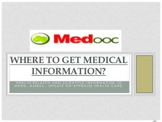 WHERE TO GET MEDICAL
   INFORMATION?
A MEDICAL LIBRARY IS DESIGNED TO ASSIST HEALTH
 PROFESSIONALS, PHYSICIANS, PATIENTS, STUDENTS,
MEDICAL RESEARCHERS AND CONSUMERS IN FINDING
 HEALTH RELATED AND SCIENTIFIC INFORMATION TO
MEND, ASSESS , UPDATE OR APPRAISE HEALTH CARE.
 