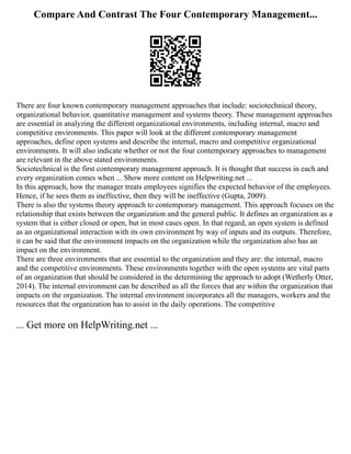 Compare And Contrast The Four Contemporary Management...
There are four known contemporary management approaches that include: sociotechnical theory,
organizational behavior, quantitative management and systems theory. These management approaches
are essential in analyzing the different organizational environments, including internal, macro and
competitive environments. This paper will look at the different contemporary management
approaches, define open systems and describe the internal, macro and competitive organizational
environments. It will also indicate whether or not the four contemporary approaches to management
are relevant in the above stated environments.
Sociotechnical is the first contemporary management approach. It is thought that success in each and
every organization comes when ... Show more content on Helpwriting.net ...
In this approach, how the manager treats employees signifies the expected behavior of the employees.
Hence, if he sees them as ineffective, then they will be ineffective (Gupta, 2009).
There is also the systems theory approach to contemporary management. This approach focuses on the
relationship that exists between the organization and the general public. It defines an organization as a
system that is either closed or open, but in most cases open. In that regard, an open system is defined
as an organizational interaction with its own environment by way of inputs and its outputs. Therefore,
it can be said that the environment impacts on the organization while the organization also has an
impact on the environment.
There are three environments that are essential to the organization and they are: the internal, macro
and the competitive environments. These environments together with the open systems are vital parts
of an organization that should be considered in the determining the approach to adopt (Wetherly Otter,
2014). The internal environment can be described as all the forces that are within the organization that
impacts on the organization. The internal environment incorporates all the managers, workers and the
resources that the organization has to assist in the daily operations. The competitive
... Get more on HelpWriting.net ...
 