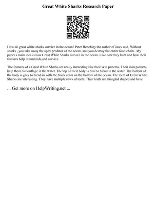 Great White Sharks Research Paper
How do great white sharks survive in the ocean? Peter Benchley the author of Jaws said, Without
sharks , you take away the apex predator of the ocean, and you destroy the entire food chain . My
paper s main idea is how Great White Sharks survive in the ocean. Like how they hunt and how their
features help it hunt,hide,and survive.
The features of a Great White Sharks are really interesting like their skin patterns. Their skin patterns
help them camouflage in the water. The top of their body is blue to blend in the water. The bottom of
the body is grey to blend in with the black color on the bottom of the ocean. The teeth of Great White
Sharks are interesting. They have multiple rows of teeth. Their teeth are triangled shaped and have
... Get more on HelpWriting.net ...
 