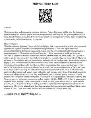 Steinway Pianos Essay
Abstract
This is a question and answer discussion on Steinway Pianos. Discussed will be how the Steinway
Piano company set up their system, smaller subsystems and how they use the systems perspective of
input, transformation and output. Behavioral and operations management will also be discussed along
with the universal and contingency perspective.
Steinway Pianos
This discussion on Steinway Pianos will be highlighting their processes and how their subsystems and
system work together to produce their high quality piano cases. Learn how inputs from their
environment, the transformation process and outputs into the environment affect their organization s
system perspective. Discuss the similarities between ... Show more content on Helpwriting.net ...
The cost of a Steinway Piano is somewhere between $45,000 and $110,000 (Griffin, 2012, p.29). In
order to get the best sound they buy the best materials. For example, they use Eastern Rock Maple for
their cases. Then to have someone manufacture and assemble their unique cases, the company requires
highly skilled and trained case workers to manufacture them. The name Steinway Piano is brand
recognition, they are known for their how well they manufacture their pianos and their cases. That s
one of the reasons why Steinway craftsman put so much care into the construction of the piano cases:
It s a major factor in the way the body of the instrument resonates (Griffin, 2012, p. 30). Steinway
cannot produce such a high quality piano without its well working subsystems. If any inadequacies in
Steinway s subsystems were to exist they would not be able to produce quality pianos in a timely
manner. The subsystem for the construction of their cases involves materials, labor and assembly. The
Steinway process also puts a premium on skilled workers (Griffin, 2012, p.30) If there is a case maker
out or on leave, finding a replacement can be difficult because it can take as much as a year to train
(Griffin, 2012). If there is a delay in finding a qualified replacement then production suffers and the
department falls behind schedule and then they cannot produce as many pianos as planned in a certain
amount of time. There is no room for error with the Eastern Rock Maple wood they
... Get more on HelpWriting.net ...
 