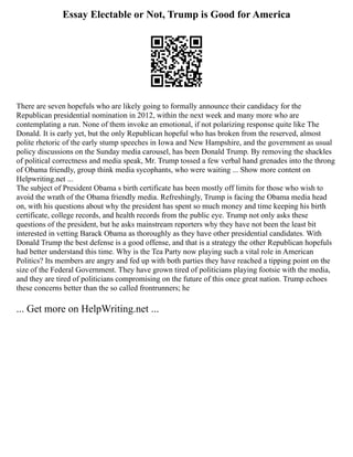 Essay Electable or Not, Trump is Good for America
There are seven hopefuls who are likely going to formally announce their candidacy for the
Republican presidential nomination in 2012, within the next week and many more who are
contemplating a run. None of them invoke an emotional, if not polarizing response quite like The
Donald. It is early yet, but the only Republican hopeful who has broken from the reserved, almost
polite rhetoric of the early stump speeches in Iowa and New Hampshire, and the government as usual
policy discussions on the Sunday media carousel, has been Donald Trump. By removing the shackles
of political correctness and media speak, Mr. Trump tossed a few verbal hand grenades into the throng
of Obama friendly, group think media sycophants, who were waiting ... Show more content on
Helpwriting.net ...
The subject of President Obama s birth certificate has been mostly off limits for those who wish to
avoid the wrath of the Obama friendly media. Refreshingly, Trump is facing the Obama media head
on, with his questions about why the president has spent so much money and time keeping his birth
certificate, college records, and health records from the public eye. Trump not only asks these
questions of the president, but he asks mainstream reporters why they have not been the least bit
interested in vetting Barack Obama as thoroughly as they have other presidential candidates. With
Donald Trump the best defense is a good offense, and that is a strategy the other Republican hopefuls
had better understand this time. Why is the Tea Party now playing such a vital role in American
Politics? Its members are angry and fed up with both parties they have reached a tipping point on the
size of the Federal Government. They have grown tired of politicians playing footsie with the media,
and they are tired of politicians compromising on the future of this once great nation. Trump echoes
these concerns better than the so called frontrunners; he
... Get more on HelpWriting.net ...
 