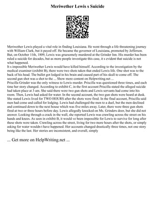 Meriwether Lewis s Suicide
Meriwether Lewis played a vital role in finding Louisiana. He went through a life threatening journey
with William Clark, but it payed off. He became the governor of Louisiana, promoted by Jefferson.
But, on October 11th, 1809, Lewis was gruesomely murdered at the Grinder Inn. His murder has been
ruled a suicide for decades, but as more people investigate this case, it s evident that suicide is not
what happened.
It s impossible Meriwether Lewis would have killed himself. According to the investigation by the
medical examiner (exhibit B), there were two shots taken that ended Lewis life. One shot was to the
back of his head. The bullet got lodged in his brain and caused part of his skull to come off. The
second gun shot was a shot to the ... Show more content on Helpwriting.net ...
Priscilla Grinder was the only witness to Lewis murder. Priscilla was questioned three times, and each
time her story changed. According to exhibit C, in the first account Priscilla stated the alleged suicide
had taken place at 3 am. She said there were two gun shots and Lewis servants had come into his
room. Then, Lewis had asked for water. In the second account, the two gun shots were heard at dusk.
She stated Lewis lived for TWO HOURS after the shots were fired. In the final account, Priscilla said
men had come and called for lodging. Lewis had challenged the men to a duel, but the men declined
and continued down to the next house which was five miles away. Later, there were three gun shots
fired at two or three hours before day. Lewis allegedly knocked on Ms. Grinders door, but she did not
answer. Looking through a crack in the wall, she reported Lewis was crawling across the street on his
hands and knees. As seen in exhibit B, it would ve been impossible for Lewis to survive for long after
these shots were taken. Crawling across the street, living for two more hours after the shots, or simply
asking for water wouldn t have happened. Her accounts changed drastically three times, not one story
being like the last. Her stories are inconsistent, and overall, simply
... Get more on HelpWriting.net ...
 