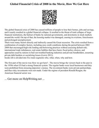 Global Financial Crisis of 2008 in the Movie, How We Got Here
The global financial crisis of 2008 has caused millions of people to lose their homes, jobs and savings,
and it nearly resulted in a global financial collapse. It resulted in the threat of total collapse of large
financial institutions, the bailout of banks by national governments, and downturns in stock markets
around the world. On top of that, the housing market was damaged, causing in evictions, foreclosures
and prolonged unemployment.
There were many factors directly and indirectly caused the Great recession. The crisis resulted from a
combination of complex factors, including easy credit conditions during the period between 2002
2008 that encouraged high risk lending and borrowing practices without assessing default risk;
international trade imbalances; real estate bubbles that have burst; fiscal policy choices; and
approaches used by nations to bail out troubled banking industries and private bondholders, assuming
private debt burdens or socializing losses (Lewis 2011).
Inside Job is divided into five main segments who, what, when, why and how.
The first part of the movie was How we got here? . The movie brings the viewers back to the past in
the 1930s when US had a strong financial system. The regular banks were local businesses and they
were prohibited from misusing depositor s money. The investment banks were private partnerships,
and thus risky investments were not made. Under the regime of president Ronald Reagan, the
American financial sector was
... Get more on HelpWriting.net ...
 