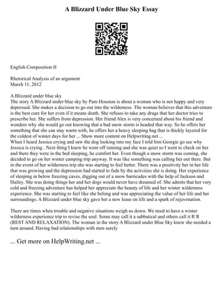 A Blizzard Under Blue Sky Essay
English Composition II
Rhetorical Analysis of an argument
March 11, 2012
A Blizzard under blue sky
The story A Blizzard under blue sky by Pam Houston is about a woman who is not happy and very
depressed. She makes a decision to go out into the wilderness. The woman believes that this adventure
is the best cure for her even if it means death. She refuses to take any drugs that her doctor tries to
prescribe her. She suffers from depression. Her friend Alex is very concerned about his friend and
wonders why she would go out knowing that a bad snow storm is headed that way. So he offers her
something that she can stay warm with, he offers her a heavy sleeping bag that is thickly layered for
the coldest of winter days for her ... Show more content on Helpwriting.net ...
When I heard Jessica crying and saw the dog looking into my face I told him Georgie go see why
Jessica is crying . Next thing I knew he went off running and she was quiet so I went to check on her
and there they were in the bed sleeping, he comfort her. Even though a snow storm was coming, she
decided to go on her winter camping trip anyway. It was like something was calling her out there. But
in the event of her wilderness trip she was starting to feel better. There was a positivity her in her life
that was growing and the depression had started to fade by the activities she is doing. Her experience
of sleeping in below freezing caves, digging out of a snow barricades with the help of Jackson and
Hailey. She was doing things her and her dogs would never have dreamed of. She admits that her very
cold and freezing adventure has helped her appreciate the beauty of life and her winter wilderness
experience. She was starting to feel like she belong and was appreciating the value of her life and her
surroundings. A Blizzard under blue sky gave her a new lease on life and a spark of rejuvenation.
There are times when trouble and negative situations weigh us down. We need to have a winter
wilderness experience trip to revise the soul. Some may call it a sabbatical and others call it R R
(REST AND RELAXATION). The woman in the story A Blizzard under Blue Sky knew she needed a
turn around. Having bad relationships with men surely
... Get more on HelpWriting.net ...
 
