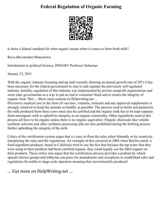 Federal Regulation of Organic Farming
Is there a federal standard for what organic means when it comes to farm fresh milk?
Ruva (Ruvarashe) Munyariwa
Introduction to political Science, POS1001 Professor Schuman
January 23, 2011
With the organic industry booming and up until recently showing an annual growth rate of 20% it has
been necessary for the federal government to step in and regulate the previously self regulated
industry. Initially, regulation of this industry was implemented by private nonprofit organizations and
some state governments as a way to put an end to consumer fraud and to ensure the integrity of
organic food. This ... Show more content on Helpwriting.net ...
Preventive medical care in the form of vaccines, vitamins, minerals and any approved supplements is
strongly relied on to keep the animals as healthy as possible. The process used to bottle and pasteurize
the milk produced from these cows must also be certified and the organic milk has to be kept separate
from nonorganic milk to uphold its integrity as an organic commodity. Other ingredients used in this
process all have to be organic unless there is no organic equivalent. Organic chemicals like volatile
synthetic solvents and other synthetic processing aids are also prohibited during the bottling process
further upholding the integrity of the milk.
Critics of the certification system argue that it s easy to flout the rules either blatantly or by creatively
interpreting the rules and the regulations. An example of this occurred in 2004 when Bayliss ranch, a
food ingredient producer, based in California tried to use the fact that because the tap water that they
were using in their products had been certified organic, they could legally use the label organic on
their products. These critics also argue that the certification process provides a podium by which
special interest groups and lobbyists can press for amendments and exceptions to established rules and
regulations favorable to large scale operators meaning that conventionally produced
... Get more on HelpWriting.net ...
 