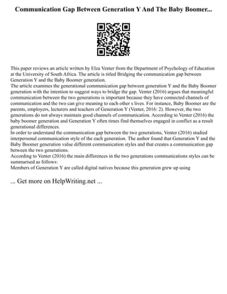 Communication Gap Between Generation Y And The Baby Boomer...
This paper reviews an article written by Elza Venter from the Department of Psychology of Education
at the University of South Africa. The article is titled Bridging the communication gap between
Generation Y and the Baby Boomer generation.
The article examines the generational communication gap between generation Y and the Baby Boomer
generation with the intention to suggest ways to bridge the gap. Venter (2016) argues that meaningful
communication between the two generations is important because they have connected channels of
communication and the two can give meaning to each other s lives. For instance, Baby Boomer are the
parents, employers, lecturers and teachers of Generation Y (Venter, 2016: 2). However, the two
generations do not always maintain good channels of communication. According to Venter (2016) the
baby boomer generation and Generation Y often times find themselves engaged in conflict as a result
generational differences.
In order to understand the communication gap between the two generations, Venter (2016) studied
interpersonal communication style of the each generation. The author found that Generation Y and the
Baby Boomer generation value different communication styles and that creates a communication gap
between the two generations.
According to Venter (2016) the main differences in the two generations communications styles can be
summarised as follows:
Members of Generation Y are called digital natives because this generation grew up using
... Get more on HelpWriting.net ...
 