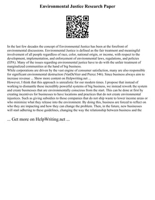 Environmental Justice Research Paper
In the last few decades the concept of Environmental Justice has been at the forefront of
environmental discussions. Environmental Justice is defined as the fair treatment and meaningful
involvement of all people regardless of race, color, national origin, or income, with respect to the
development, implementation, and enforcement of environmental laws, regulations, and policies
(EPA). Many of the issues regarding environmental justice have to do with the unfair treatment of
marginalized communities at the hand of big business.
While corporations are driven by the vast engine of consumer satisfaction, many are also responsible
for significant environmental destruction (VanDeVeer and Pierce 546). Since business always aim to
increase revenue ... Show more content on Helpwriting.net ...
However, I think that this approach is unrealistic for our modern times. I propose that instead of
working to dismantle these incredibly powerful systems of big business, we instead rework the system
and create businesses that are environmentally conscious from the start. This can be done at first by
creating incentives for businesses to have locations and practices that do not create environmental
injustices. Such as giving subsidies to those companies that do not ship waste to lower income areas or
who minimize what they release into the environment. By doing this, business are forced to reflect on
who they are impacting and how they can change the problem. Then, in the future, new businesses
will start adhering to these guidelines, changing the way the relationship between business and the
... Get more on HelpWriting.net ...
 