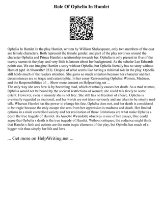 Role Of Ophelia In Hamlet
Ophelia In Hamlet In the play Hamlet, written by William Shakespeare, only two members of the cast
are female characters. Both represent the female gender, and part of the play revolves around the
character Ophelia and Prince Hamlet s relationship towards her. Ophelia is only present in five of the
twenty scenes in the play, and very little is known about her background. As the scholar Lee Edwards
points out, We can imagine Hamlet s story without Ophelia, but Ophelia literally has no story without
Hamlet (qtd. in Showalter 283). Despite of what seems like having a minimal role in the play, Ophelia
still holds much of the readers attention. She gains so much attention because her character and her
circumstances are so tragic and catastrophic. In her essay Representing Ophelia: Women, Madness,
and the Responsibilities of ... Show more content on Helpwriting.net ...
The only way she sees how is by becoming mad, which eventually causes her death. As a mad woman,
Ophelia would not be bound by the societal restrictions of women; she could talk freely to some
extent. However, even in insanity she is not free. She still has no freedom of choice. Ophelia is
eventually regarded as irrational, and her words are not taken seriously and are taken to be simply mad
talk. Whereas Hamlet has the power to change his fate, Ophelia does not, and her death is considered
to be tragic because the only escape she sees from her oppression is madness and death. Her limited
options in a male controlled society and her realization of those limitations are what make Ophelia s
death the true tragedy of Hamlet. As Annette Wyandotte observes in one of her essays, One could
argue that Ophelia s death is the true tragedy of Hamlet. Without critiques, the audience might think
that Hamlet s faith and actions are the main tragic elements of the play, but Ophelia has much of a
bigger role than simply her life and love
... Get more on HelpWriting.net ...
 