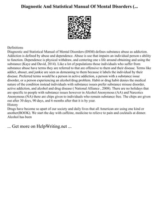 Diagnostic And Statistical Manual Of Mental Disorders (...
Definitions
Diagnostic and Statistical Manual of Mental Disorders (DSM) defines substance abuse as addiction.
Addiction is defined by abuse and dependence. Abuse is use that impairs an individual person s ability
to function. Dependence is physical withdraw, and centering one s life around obtaining and using the
substance (Kaye and David, 2014). Like a lot of populations those individuals who suffer from
substance abuse have terms they are referred to that are offensive to them and their disease. Terms like
addict, abuser, and junkie are seen as demeaning to them because it labels the individual by their
disease. Preferred terms would be a person in active addiction, a person with a substance issue
disorder, or a person experiencing an alcohol/drug problem. Habit or drug habit denies the medical
nature of the condition instead individuals with substance issues prefer substance misuse disorder,
active addiction, and alcohol and drug disease ( National Alliance , 2008). There are no holidays that
are specific to people with substance issues however in Alcohol Anonymous (AA) and Narcotics
Anonymous (NA) there are chips given to individuals who remain substance free. The chips are given
out after 30 days, 90 days, and 6 months after that it is by year.
History
Drugs have become so apart of our society and daily lives that all American are using one kind or
another(BOOK). We start the day with caffeine, medicine to relieve to pain and cocktails at dinner.
Alcohol has been
... Get more on HelpWriting.net ...
 