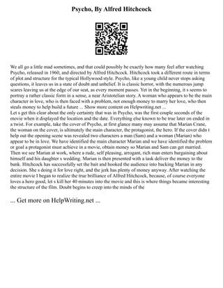 Psycho, By Alfred Hitchcock
We all go a little mad sometimes, and that could possibly be exactly how many feel after watching
Psycho, released in 1960, and directed by Alfred Hitchcock. Hitchcock took a different route in terms
of plot and structure for the typical Hollywood style. Psycho, like a young child never stops asking
questions, it leaves us in a state of doubt and unbelief. It is classic horror, with the numerous jump
scares leaving us at the edge of our seat, as every moment passes. Yet in the beginning, it s seems to
portray a rather classic form in a sense, a near Aristotelian story. A woman who appears to be the main
character in love, who is then faced with a problem, not enough money to marry her love, who then
steals money to help build a future ... Show more content on Helpwriting.net ...
Let s get this clear about the only certainty that was in Psycho, was the first couple seconds of the
movie when it displayed the location and the date. Everything else known to be true later on ended in
a twist. For example, take the cover of Psycho, at first glance many may assume that Marian Crane,
the woman on the cover, is ultimately the main character, the protagonist, the hero. If the cover didn t
help out the opening scene was revealed two characters a man (Sam) and a woman (Marian) who
appear to be in love. We have identified the main character Marian and we have identified the problem
or goal a protagonist must achieve in a movie, obtain money so Marian and Sam can get married.
Then we see Marian at work, where a rude, self pleasing, arrogant, rich man enters bargaining about
himself and his daughter s wedding. Marian is then presented with a task deliver the money to the
bank. Hitchcock has successfully set the bait and hooked the audience into backing Marian in any
decision. She s doing it for love right, and the jerk has plenty of money anyway. After watching the
entire movie I began to realize the true brilliance of Alfred Hitchcock, because, of course everyone
loves a hero good, let s kill her 40 minutes into the movie and this is where things became interesting
the structure of the film. Doubt begins to creep into the minds of the
... Get more on HelpWriting.net ...
 