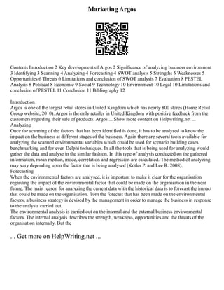 Marketing Argos
Contents Introduction 2 Key development of Argos 2 Significance of analyzing business environment
3 Identifying 3 Scanning 4 Analyzing 4 Forecasting 4 SWOT analysis 5 Strengths 5 Weaknesses 5
Opportunities 6 Threats 6 Limitations and conclusion of SWOT analysis 7 Evaluation 8 PESTEL
Analysis 8 Political 8 Economic 9 Social 9 Technology 10 Environment 10 Legal 10 Limitations and
conclusion of PESTEL 11 Conclusion 11 Bibliography 12
Introduction
Argos is one of the largest retail stores in United Kingdom which has nearly 800 stores (Home Retail
Group website, 2010). Argos is the only retailer in United Kingdom with positive feedback from the
customers regarding their sale of products. Argos ... Show more content on Helpwriting.net ...
Analyzing
Once the scanning of the factors that has been identified is done, it has to be analysed to know the
impact on the business at different stages of the business. Again there are several tools available for
analyzing the scanned environmental variables which could be used for scenario building cases,
benchmarking and for even Delphi techniques. In all the tools that is being used for analyzing would
gather the data and analyse in the similar fashion. In this type of analysis conducted on the gathered
information, mean median, mode, correlation and regression are calculated. The method of analyzing
may vary depending upon the factor that is being analysed (Kotler P. and Lee R. 2008).
Forecasting
When the environmental factors are analysed, it is important to make it clear for the organisation
regarding the impact of the environmental factor that could be made on the organisation in the near
future. The main reason for analyzing the current data with the historical data is to forecast the impact
that could be made on the organisation. from the forecast that has been made on the environmental
factors, a business strategy is devised by the management in order to manage the business in response
to the analysis carried out.
The environmental analysis is carried out on the internal and the external business environmental
factors. The internal analysis describes the strength, weakness, opportunities and the threats of the
organisation internally. But the
... Get more on HelpWriting.net ...
 