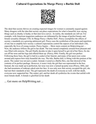 Cultural Expectations In Marge Piercy s Barbie Doll
The ideal that society thrives on creating expected images for women is constantly argued against.
Many disagree with the idea that society can place expectations for what is beautiful, now saying
things such as chunky is hunky or that men love curves . In reality, the standards are still set. For
example, with American magazines audiences are infatuated by the image of perfect beauty and
female sexuality (Hanjani 310). In Marge Piercy s Barbie Doll , Piercy exemplifies the effects of
society s standards on a growing adolescent girl. Piercy uses the symbolism of the poem and repetition
of one line to amplify how society s cultural expectations control the aspects of an individual s life,
especially the lives of young women. Piercy begins ... Show more content on Helpwriting.net ...
Now, the audience follows the girl to her death. The tone turned completely around from pleasant and
was filled with remorse. The girl finally decides to take it upon herself to get rid of her flaws; So she
cut off her nose and her legs and offered them up. (Piercy, 604). Finally, the girl was perfect.
Following these lines, the girl is laid in a casket at her funeral, and many of her peers now come
around and express how truly beautiful she was. The title, Barbie doll, is fitting with this portion of the
poem. The casket was not just a casket. Instead, it acted as a Barbie Box, one that showed of the
contents of its perfect package. However, it wasn t truly the girl that was represented in the box.
Instead, she was made up to perfection, her nose was now a turned up putty nose (Piercy, 604), and
she had mountains of makeup caked onto her face. It was only now that society accepted the girl, she
had met their standards at last. The girl represents the death of everyone as well, with her death,
everyone now supported her. The casket, girl, and her death all symbolize the events that unfold with
most female death. A female is glorified on her death
... Get more on HelpWriting.net ...
 