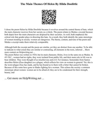 The Main Themes Of Helen By Hilda Doolittle
I chose the poem Helen by Hilda Doolittle because it revolves around the central theme of hate, which
the main character receives from her society as a whole. The poem relates to Medea s excerpt because
both depict how the main characters are despised by their societies. As well, both emphasize the
critical role that gender plays in directing this hate. As a result, they both identify the same stereotype
of women trending in society: women are dangerous. The theme, content, and tone of the poem and
Medea s excerpt make them relatively comparable.
Although both the excerpt and the poem are similar, yet they are distinct from one another. To be able
to indicate to what extent they are similar or contrasting, all elements in the texts, inferred ... Show
more content on Helpwriting.net ...
The poem Helen was written in 1924, but its main character, Helen, lives in the same era as Medea. In
431 B.C., women had no rights, they were isolated from public life, and their main role in life was to
bear children. They were thought of as mischievous and evil. For instance, Semonides from Samos
describes Helen (Zeus daughter) as a plague, which reflects his view on women in general: Yet, this is
the worst plague Zeus has made, and he has bound us to them with a fetter that cannot be broken.
Because of this some have gone to Hades fighting for a woman. This echoes the society s common
stereotype about women: women are to be afraid of; they are to be condemned for their strength,
beauty, and
... Get more on HelpWriting.net ...
 