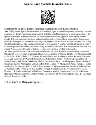 Symbols And Symbols In Ancient India
SYMBOLISM OF TREE, LOTUS, SERPENT WATER BODIES IN EARLY INDIAN
ARCHITECTURE Symbolism is the use of symbols or signs to represent symbolic meanings, ideas or
qualities. It s done by investing signs symbols and their possible meanings. In short, symbolism is the
system of symbols and representation. In early Indian architecture, symbols were widely used to
invoke different meanings. Symbols had mythical as well as philosophical meanings bestowed upon
them. So these symbols embody more a religious purpose than an artistic aesthetic purpose. Decoding
the different meanings of a single symbol itself is problematic. A single symbol itself carries a variety
of meanings which should be understand along with myths, stories as well as the context in which it is
placed. Also people interpret it with their ... Show more content on Helpwriting.net ...
All these symbols act as a link between the divine and the earth. In one way or the other, purpose of
the religion is to view it all as connected to god . According to myths and beliefs, everything is related
to the divine. BIBLIOGRAPHY Zimmer, Heinrich Myths and Symbols in Indian Art and Civilization,
ed. Joseph Campbell, USA, the Bollingen Series 6, Pantheon Books 1946 Sastri, Krishna H South
Indian Images of Gods and Goddesses, Madras Government Press, 1916 Fergusson, James History of
Indian and Eastern Architecture Vol.1, London, John Murray 1910 Fergusson, James History of Indian
and Eastern Architecture Vol.2, London, John Murray 1910 Coomaraswamy, Ananda K Yakshas Part
2, Washington DC 1931 Fig.1 F Krishna On The Tree, Kumbakonam. Kr Picture courtesy: Sastri,
Krishna H South Indian Images of Gods and Goddesses, Madras Government Press, 1916 Zimmer,
Heinrich Myths and Symbols in Indian Art and Civilization, ed. Joseph Campbell, USA, the Bollingen
Series 6, Pantheon Books
... Get more on HelpWriting.net ...
 