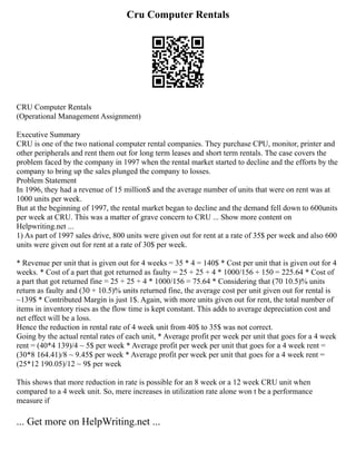 Cru Computer Rentals
CRU Computer Rentals
(Operational Management Assignment)
Executive Summary
CRU is one of the two national computer rental companies. They purchase CPU, monitor, printer and
other peripherals and rent them out for long term leases and short term rentals. The case covers the
problem faced by the company in 1997 when the rental market started to decline and the efforts by the
company to bring up the sales plunged the company to losses.
Problem Statement
In 1996, they had a revenue of 15 million$ and the average number of units that were on rent was at
1000 units per week.
But at the beginning of 1997, the rental market began to decline and the demand fell down to 600units
per week at CRU. This was a matter of grave concern to CRU ... Show more content on
Helpwriting.net ...
1) As part of 1997 sales drive, 800 units were given out for rent at a rate of 35$ per week and also 600
units were given out for rent at a rate of 30$ per week.
* Revenue per unit that is given out for 4 weeks = 35 * 4 = 140$ * Cost per unit that is given out for 4
weeks. * Cost of a part that got returned as faulty = 25 + 25 + 4 * 1000/156 + 150 = 225.64 * Cost of
a part that got returned fine = 25 + 25 + 4 * 1000/156 = 75.64 * Considering that (70 10.5)% units
return as faulty and (30 + 10.5)% units returned fine, the average cost per unit given out for rental is
~139$ * Contributed Margin is just 1$. Again, with more units given out for rent, the total number of
items in inventory rises as the flow time is kept constant. This adds to average depreciation cost and
net effect will be a loss.
Hence the reduction in rental rate of 4 week unit from 40$ to 35$ was not correct.
Going by the actual rental rates of each unit, * Average profit per week per unit that goes for a 4 week
rent = (40*4 139)/4 ~ 5$ per week * Average profit per week per unit that goes for a 4 week rent =
(30*8 164.41)/8 ~ 9.45$ per week * Average profit per week per unit that goes for a 4 week rent =
(25*12 190.05)/12 ~ 9$ per week
This shows that more reduction in rate is possible for an 8 week or a 12 week CRU unit when
compared to a 4 week unit. So, mere increases in utilization rate alone won t be a performance
measure if
... Get more on HelpWriting.net ...
 