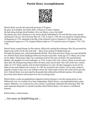 Patrick Henry Accomplishments
Patrick Henry was the first and sixth governor of Virginia.
He grew up in Studley, the family farm, in Hanover County, Virginia.
He had strong feelings about freedom. Give me liberty, or give me death!
His parents gave him a business to run, but he shortly bankrupted it. He took the bar exam, passed,
and became a lawyer. He lived from May 29, 1736, to June 6, 1799. He was elected to Virginia House
of Burgesses in 1765, admitted to the Bar of the General Court in Virginia in 1769, elected to the
Continental Congress in 1774, Virginia Militia Leader in 1775 and Governor of Virginia, 1776 1778,
1784.
Patrick Henry created Stamp Act Revolution, effectively starting Revolutionary War. He governed the
largest state in the US the first and sixth ... Show more content on Helpwriting.net ...
He made the Stamp Acts, which perturbed the British. They then sent more troops over and started the
war. Patrick Henry faced challenges before he became successful. At the age of 15, Henry ran a store
for his father. The business didn t last, and Henry had his first taste of failure. He married Sarah
Shelton, the daughter of a local innkeeper, in 1754. As part of his wife s dowry, Henry received some
farm land. He tried growing tobacco there for three years, but he didn t fare well in this new venture
either. In 1757, Henry and his wife lost their farmhouse to a fire. He then managed a tavern for his
father in law and studied to be a lawyer. In 1760, he secured his law license. For my part, whatever
anguish of spirit it may cost, I am willing to know the whole truth; to know the worst, and to provide
for it. Patrick Henry was motivated by the people that suffered from British taxation. He wouldn t
have been motivated to end taxation if no one was being taxed.
Patrick Henry s main accomplishment impacted America because it was the turning point to war.
Without the war, we wouldn t have been independant. Patrick Henry s accomplishment had a great
impact. Without it, we would not be a free country. It politically started the Revolutionary War. The
most important thing that we should remember about Patrick Henry is his desire to end British
taxation.
Patrick Henry s achievements
... Get more on HelpWriting.net ...
 