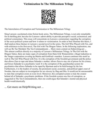Victimization In The Millennium Trilogy
The Interrelation of Corruption and Victimization in The Millennium Trilogy
Stieg Larsson s acclaimed crime fiction book series, The Millennium Trilogy, is not only remarkable
for its thrilling plot, but also for Larsson s adroit ability to provide perceptive social, economical, and
political commentary. This essay will concentrate on Larsson s commentary regarding the corruption
of the socio political system and how it relates to victimization. In order to best illustrate this thesis, I
shall analyze these themes in Larsson s second novel in the series, The Girl Who Played with Fire, and
with references to his first novel, The Girl with The Dragon Tattoo. In the following exploration, one
will see Bo Tao Michäels The Ten Commandments ... Show more content on Helpwriting.net ...
This almost conflicts directly to a majority of Larsson s Millennium Trilogy. In The Girl with the
Dragon Tattoo, there are many signs of corruption from Hans Erik Wennerström s illegal industries to
the Vanger corporation covering up Martin and Gottfried s murders. Larsson continues this motif as
well in The Girl Who Played with Fire. It is the corruption of the Swedish government and the police
that allows Zara to rape and abuse Salander s mother, allows Zara to stay out of prison for his crimes,
and forces Salander to a psychiatric ward. It is the corruption of the guardianship system for
psychiatrics that allows Salander to be raped by Bjurman and to be held hostage by the law.
Furthermore, it is the leaders of society, the prominent social, economic, and political upper crust of
Sweden, that are subject to investigation for sex slavery by Dag and Mia. It would not be unreasonable
to state that corruption exists at every level. Moreover, this corrupted system is truly the creator
behind all of Salander s psychiatric problems. If the Swedish system was free of corruption, as
suggested in The Ten Commandments, then one could argue that Salander s mental and physical
health would drastically
... Get more on HelpWriting.net ...
 