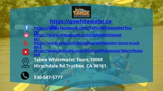https://gowhitewater.co
m/
https://www.facebook.com/TahoeWhitewaterTou
rs/
https://www.instagram.com/tahoewhitewat
er/
https://www.yelp.com/biz/tahoe-whitewater-tours-truck
ee-2
https://www.youtube.com/@TahoeWhitewaterTours/featu
red
Tahoe Whitewater Tours,10068
Hirschdale Rd,Truckee, CA 96161.
530-587-5777
 