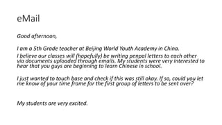 eMail
Good afternoon,
I am a 5th Grade teacher at Beijing World Youth Academy in China.
I believe our classes will (hopefully) be writing penpal letters to each other
via documents uploaded through emails. My students were very interested to
hear that you guys are beginning to learn Chinese in school.
I just wanted to touch base and check if this was still okay. If so, could you let
me know of your time frame for the first group of letters to be sent over?
My students are very excited.
 
